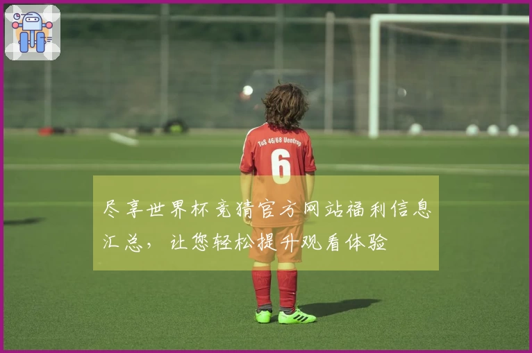尽享世界杯竞猜官方网站福利信息汇总，让您轻松提升观看体验